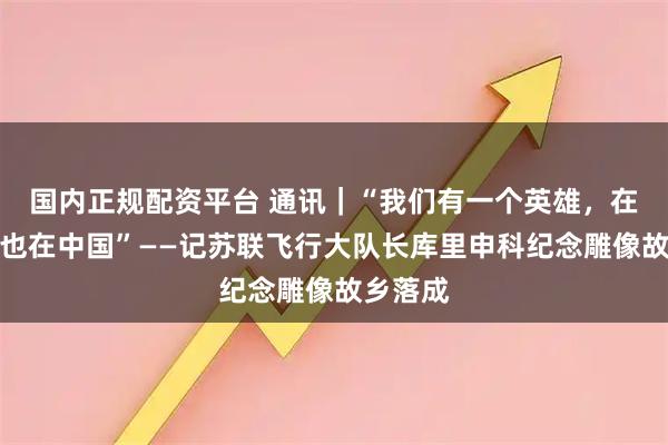 国内正规配资平台 通讯｜“我们有一个英雄，在这里，也在中国”——记苏联飞行大队长库里申科纪念雕像故乡落成